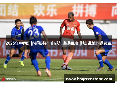 2025年中国足协超级杯：申花与海港再度激战 谁能问鼎冠军